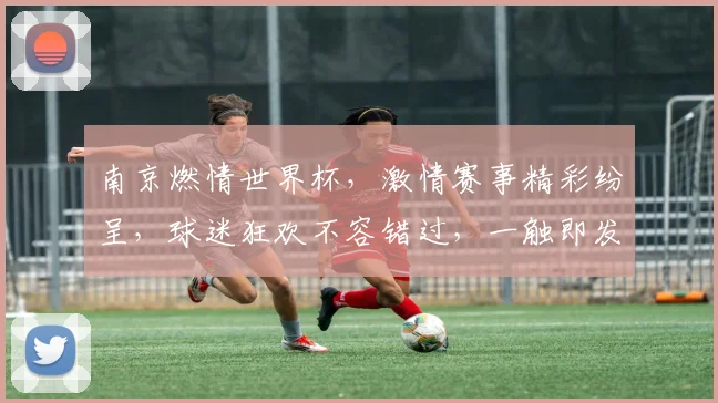 南京燃情世界杯，激情赛事精彩纷呈，球迷狂欢不容错过，一触即发