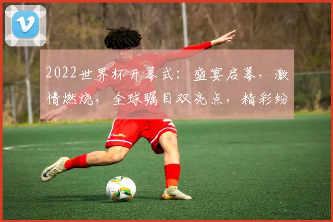 2022世界杯开幕式：盛宴启幕，激情燃烧，全球瞩目双亮点，精彩纷呈