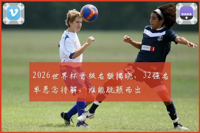 2026世界杯晋级名额揭晓，32强名单悬念待解，谁能脱颖而出