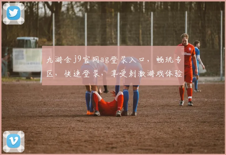 九游会j9官网ag登录入口，畅玩专区，快速登录，享受刺激游戏体验，一触即达
